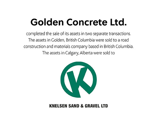Golden Concrete Ltd completed the sale of its assets in two separate transactions the assets in Golden, British Columbia were sold to a road construction and materials company based in British Columbia. The assets in Calgary, Alberta were sold to Knelsen Sand & Gravel Ltd