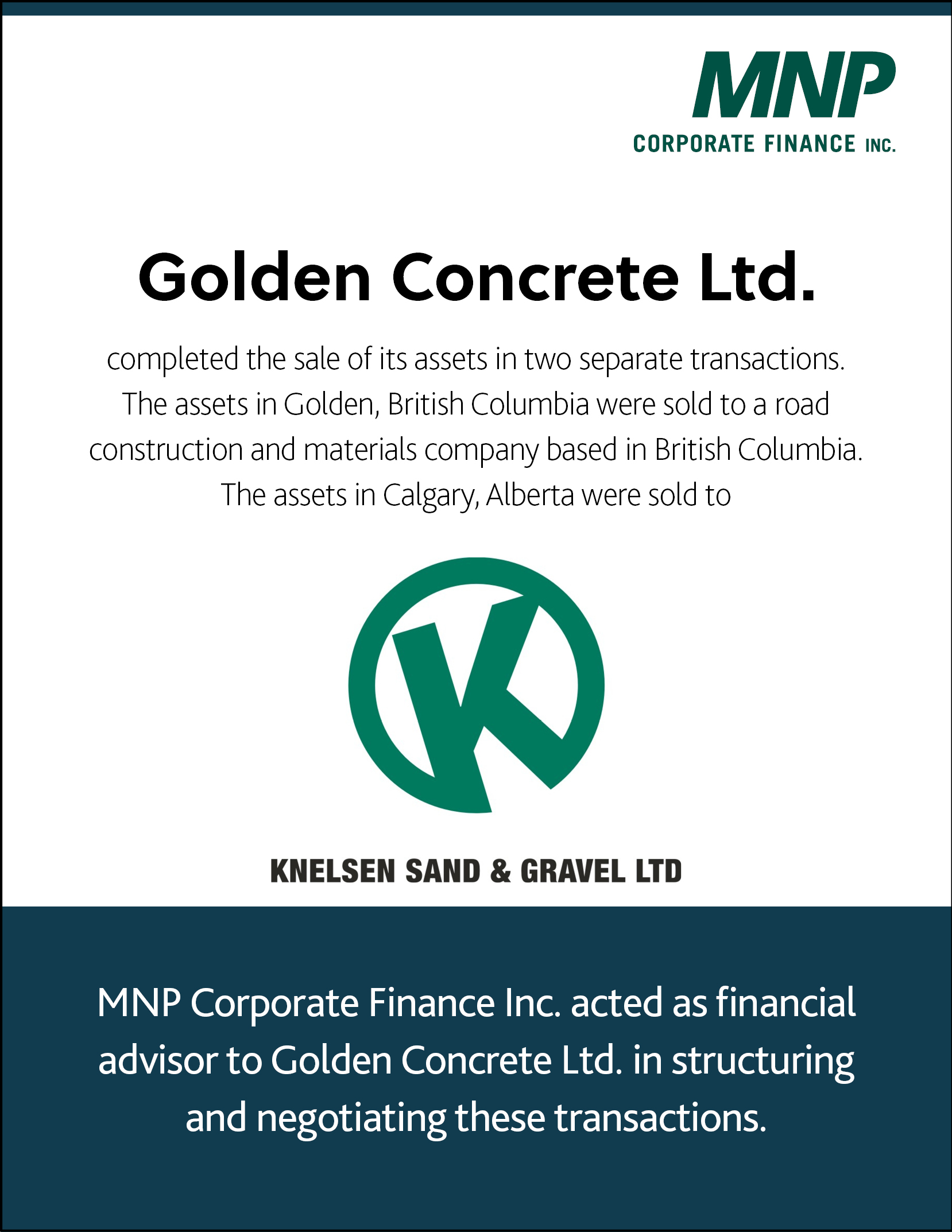 Golden Concrete Ltd completed the sale of its assets in two separate transactions. The assets in Golden, British Columbia were sold to a road construction and materials company based in British Columbia. The assets in Calgary, Alberta were sold to Knelsen Sand & Gravel Ltd